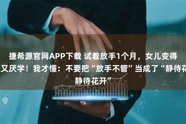 捷希源官网APP下载 试着放手1个月，女儿变得又懒又厌学！我才懂：不要把“放手不管”当成了“静待花开”