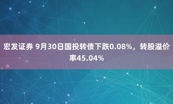 宏发证券 9月30日国投转债下跌0.08%，转股溢价率45.04%