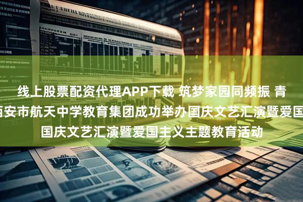 线上股票配资代理APP下载 筑梦家园同频振 青春献礼庆华诞——西安市航天中学教育集团成功举办国庆文艺汇演暨爱国主义主题教育活动