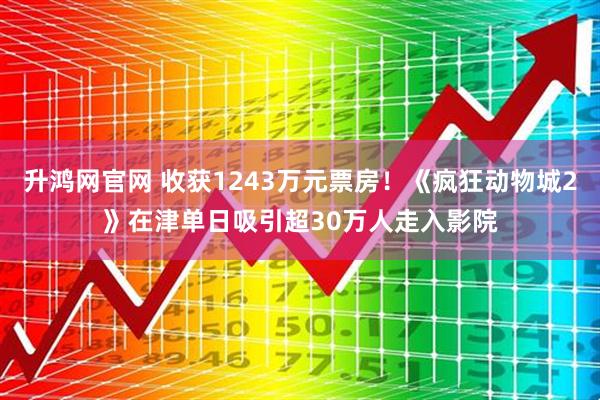 升鸿网官网 收获1243万元票房！《疯狂动物城2》在津单日吸引超30万人走入影院
