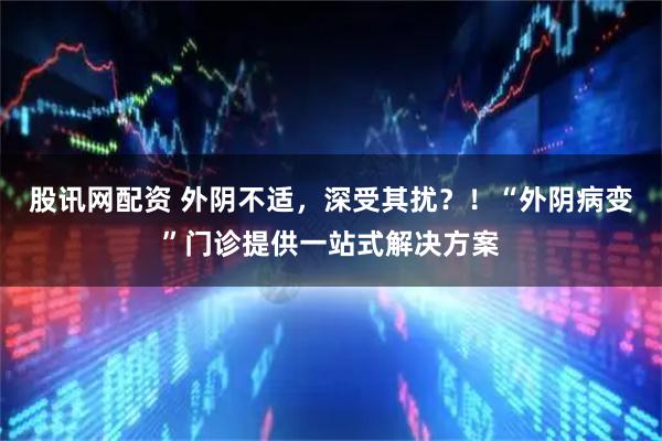 股讯网配资 外阴不适，深受其扰？！“外阴病变”门诊提供一站式解决方案