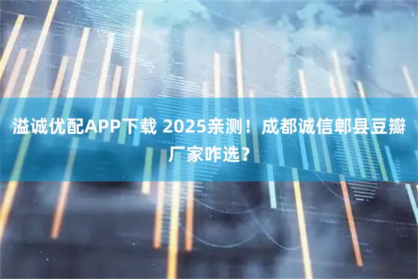 溢诚优配APP下载 2025亲测！成都诚信郫县豆瓣厂家咋选？