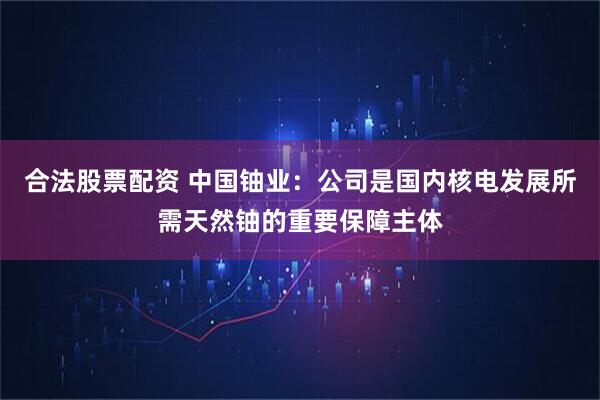 合法股票配资 中国铀业：公司是国内核电发展所需天然铀的重要保障主体
