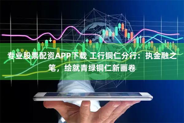 专业股票配资APP下载 工行铜仁分行：执金融之笔，绘就青绿铜仁新画卷
