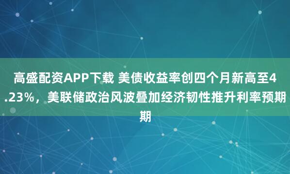 高盛配资APP下载 美债收益率创四个月新高至4.23%，美联储政治风波叠加经济韧性推升利率预期