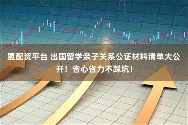 盟配资平台 出国留学亲子关系公证材料清单大公开！省心省力不踩坑！