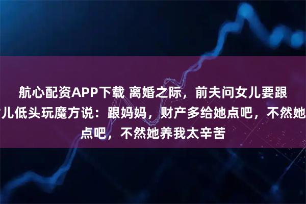 航心配资APP下载 离婚之际，前夫问女儿要跟谁生活，女儿低头玩魔方说：跟妈妈，财产多给她点吧，不然她养我太辛苦