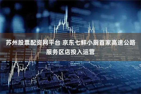 苏州股票配资网平台 京东七鲜小厨首家高速公路服务区店投入运营