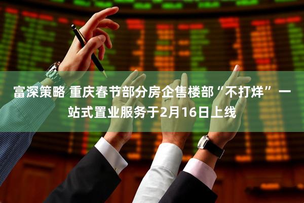 富深策略 重庆春节部分房企售楼部“不打烊” 一站式置业服务于2月16日上线