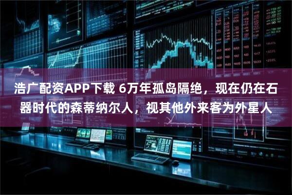 浩广配资APP下载 6万年孤岛隔绝,现在仍在石器时代的森蒂纳尔人,视其他外来客为外星人
