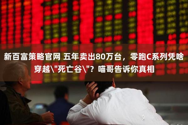 新百富策略官网 五年卖出80万台，零跑C系列凭啥穿越＂死亡谷＂？喵哥告诉你真相