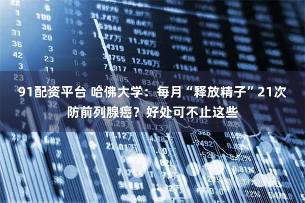 91配资平台 哈佛大学：每月“释放精子”21次防前列腺癌？好处可不止这些