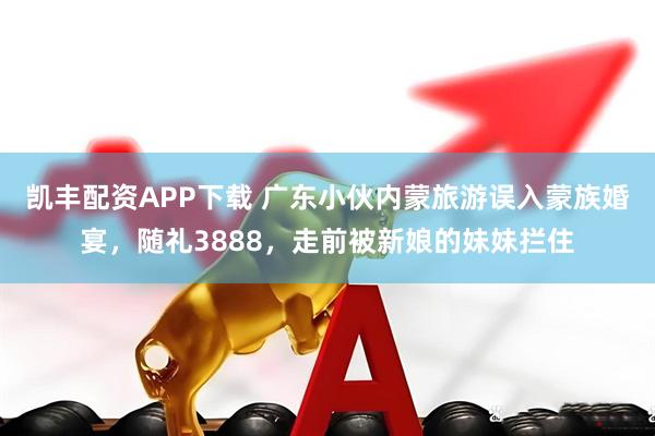 凯丰配资APP下载 广东小伙内蒙旅游误入蒙族婚宴，随礼3888，走前被新娘的妹妹拦住