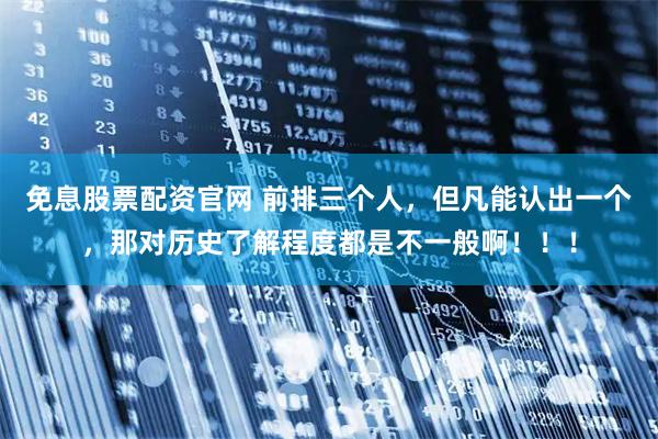 免息股票配资官网 前排三个人，但凡能认出一个，那对历史了解程度都是不一般啊！！！